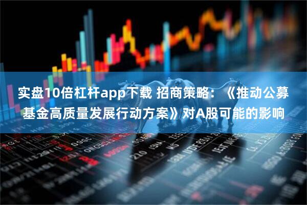 实盘10倍杠杆app下载 招商策略：《推动公募基金高质量发展行动方案》对A股可能的影响
