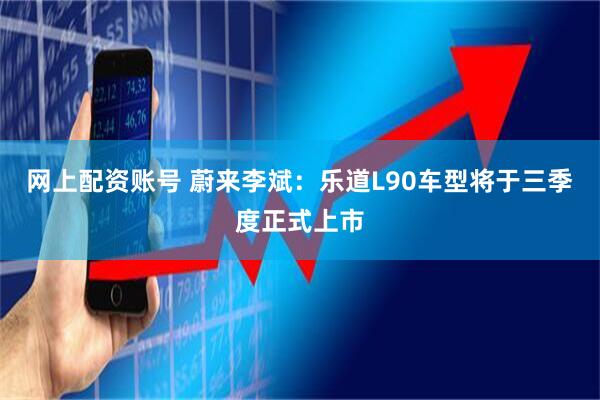网上配资账号 蔚来李斌：乐道L90车型将于三季度正式上市