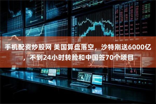 手机配资炒股网 美国算盘落空，沙特刚送6000亿，不到24小时转脸和中国签70个项目