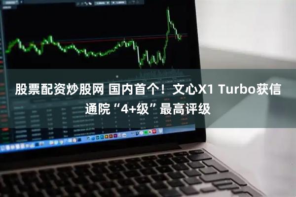 股票配资炒股网 国内首个！文心X1 Turbo获信通院“4+级”最高评级