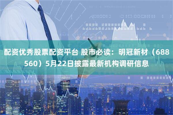 配资优秀股票配资平台 股市必读：明冠新材（688560）5月22日披露最新机构调研信息