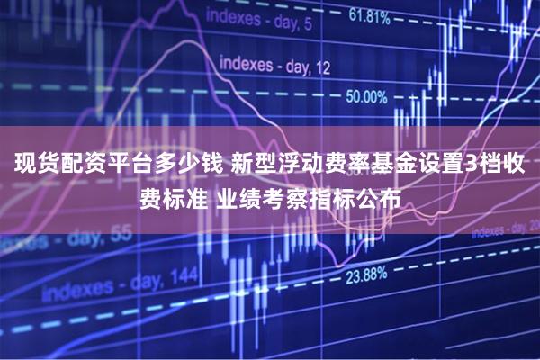 现货配资平台多少钱 新型浮动费率基金设置3档收费标准 业绩考察指标公布