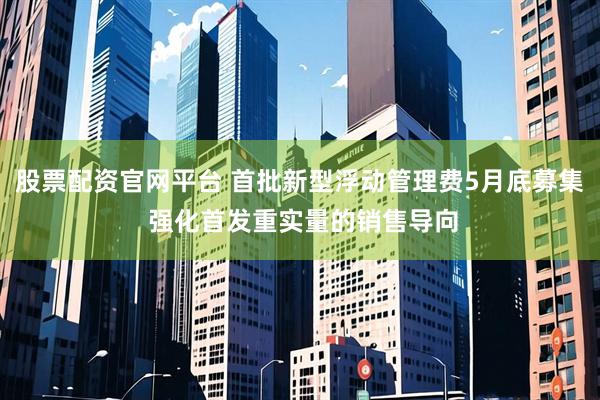 股票配资官网平台 首批新型浮动管理费5月底募集 强化首发重实量的销售导向