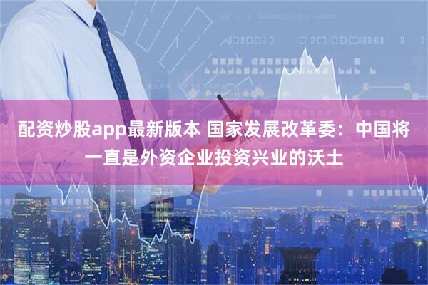 配资炒股app最新版本 国家发展改革委：中国将一直是外资企业投资兴业的沃土