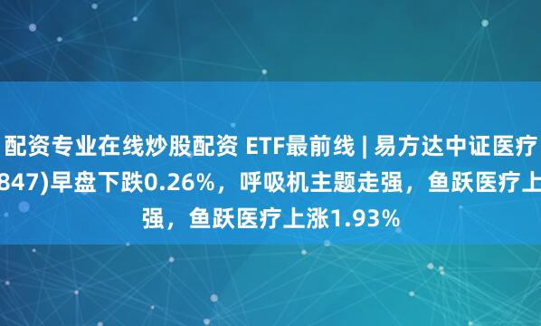 配资专业在线炒股配资 ETF最前线 | 易方达中证医疗ETF(159847)早盘下跌0.26%，呼吸机主题走强，鱼跃医疗上涨1.93%