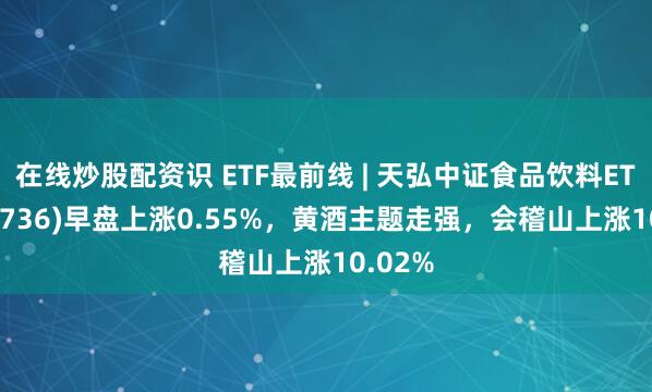 在线炒股配资识 ETF最前线 | 天弘中证食品饮料ETF(159736)早盘上涨0.55%，黄酒主题走强，会稽山上涨10.02%