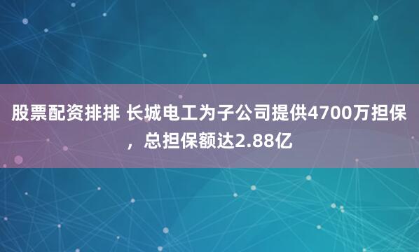 股票配资排排 长城电工为子公司提供4700万担保，总担保额达2.88亿
