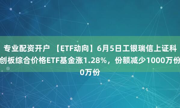 专业配资开户 【ETF动向】6月5日工银瑞信上证科创板综合价格ETF基金涨1.28%，份额减少1000万份
