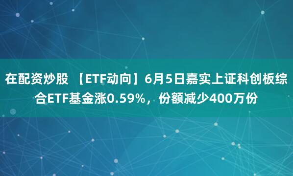 在配资炒股 【ETF动向】6月5日嘉实上证科创板综合ETF基金涨0.59%，份额减少400万份