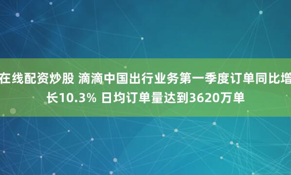 在线配资炒股 滴滴中国出行业务第一季度订单同比增长10.3% 日均订单量达到3620万单