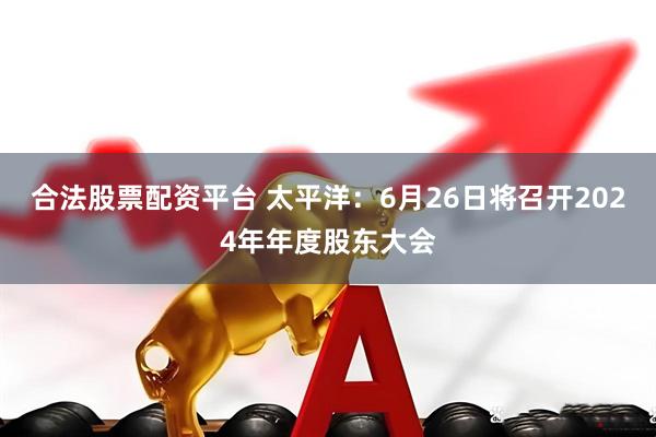 合法股票配资平台 太平洋：6月26日将召开2024年年度股东大会