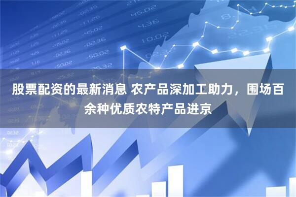 股票配资的最新消息 农产品深加工助力，围场百余种优质农特产品进京