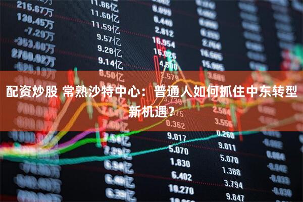配资炒股 常熟沙特中心：普通人如何抓住中东转型新机遇？