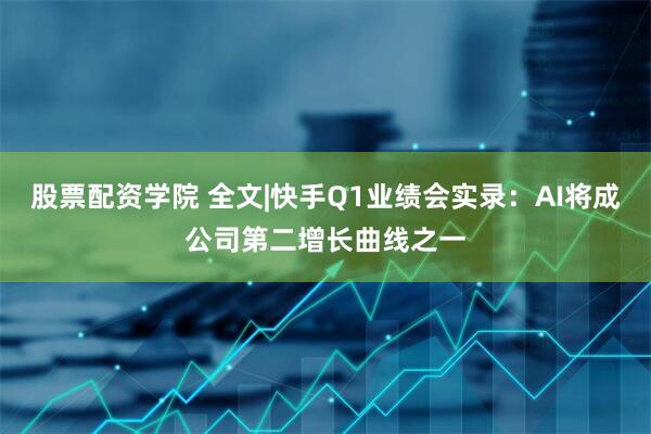 股票配资学院 全文|快手Q1业绩会实录：AI将成公司第二增长曲线之一