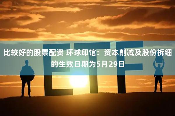 比较好的股票配资 环球印馆：资本削减及股份拆细的生效日期为5月29日