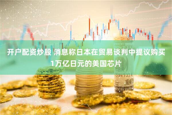 开户配资炒股 消息称日本在贸易谈判中提议购买1万亿日元的美国芯片