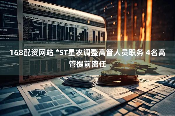 168配资网站 *ST星农调整高管人员职务 4名高管提前离任