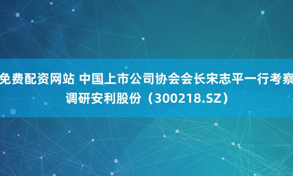 免费配资网站 中国上市公司协会会长宋志平一行考察调研安利股份（300218.SZ）