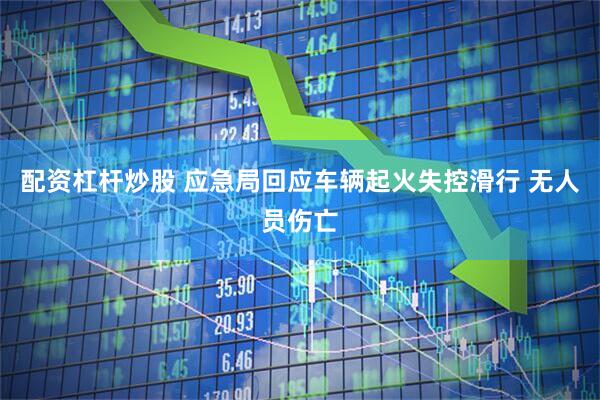 配资杠杆炒股 应急局回应车辆起火失控滑行 无人员伤亡
