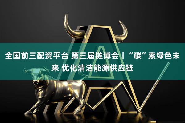 全国前三配资平台 第三届链博会丨“碳”索绿色未来 优化清洁能源供应链