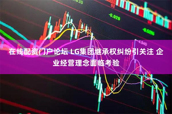在线配资门户论坛 LG集团继承权纠纷引关注 企业经营理念面临考验