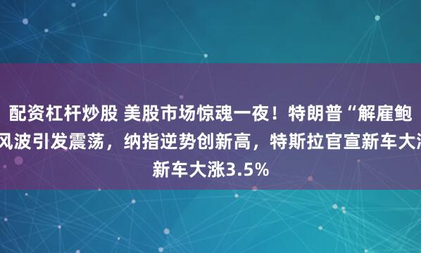 配资杠杆炒股 美股市场惊魂一夜！特朗普“解雇鲍威尔”风波引发震荡，纳指逆势创新高，特斯拉官宣新车大涨3.5%