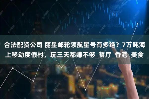 合法配资公司 丽星邮轮领航星号有多绝？7万吨海上移动度假村，玩三天都嫌不够_餐厅_香港_美食