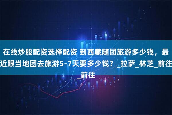 在线炒股配资选择配资 到西藏随团旅游多少钱，最近跟当地团去旅游5-7天要多少钱？_拉萨_林芝_前往
