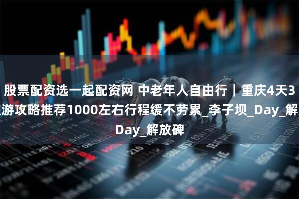 股票配资选一起配资网 中老年人自由行｜重庆4天3晚旅游攻略推荐1000左右行程缓不劳累_李子坝_Day_解放碑