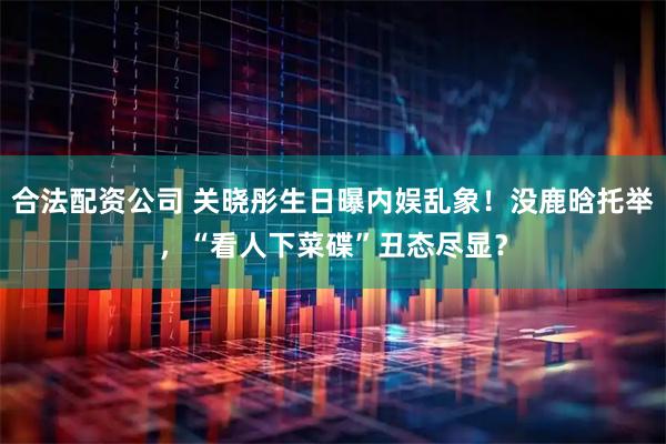 合法配资公司 关晓彤生日曝内娱乱象！没鹿晗托举，“看人下菜碟”丑态尽显？