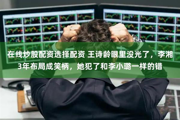 在线炒股配资选择配资 王诗龄眼里没光了，李湘3年布局成笑柄，她犯了和李小璐一样的错