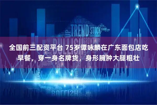 全国前三配资平台 75岁谭咏麟在广东面包店吃早餐，穿一身名牌货，身形臃肿大腿粗壮