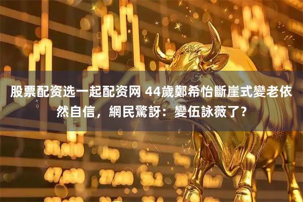 股票配资选一起配资网 44歲鄭希怡斷崖式變老依然自信，網民驚訝：變伍詠薇了？