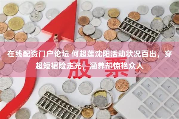 在线配资门户论坛 何超莲沈阳活动状况百出，穿超短裙险走光，涵养却惊艳众人